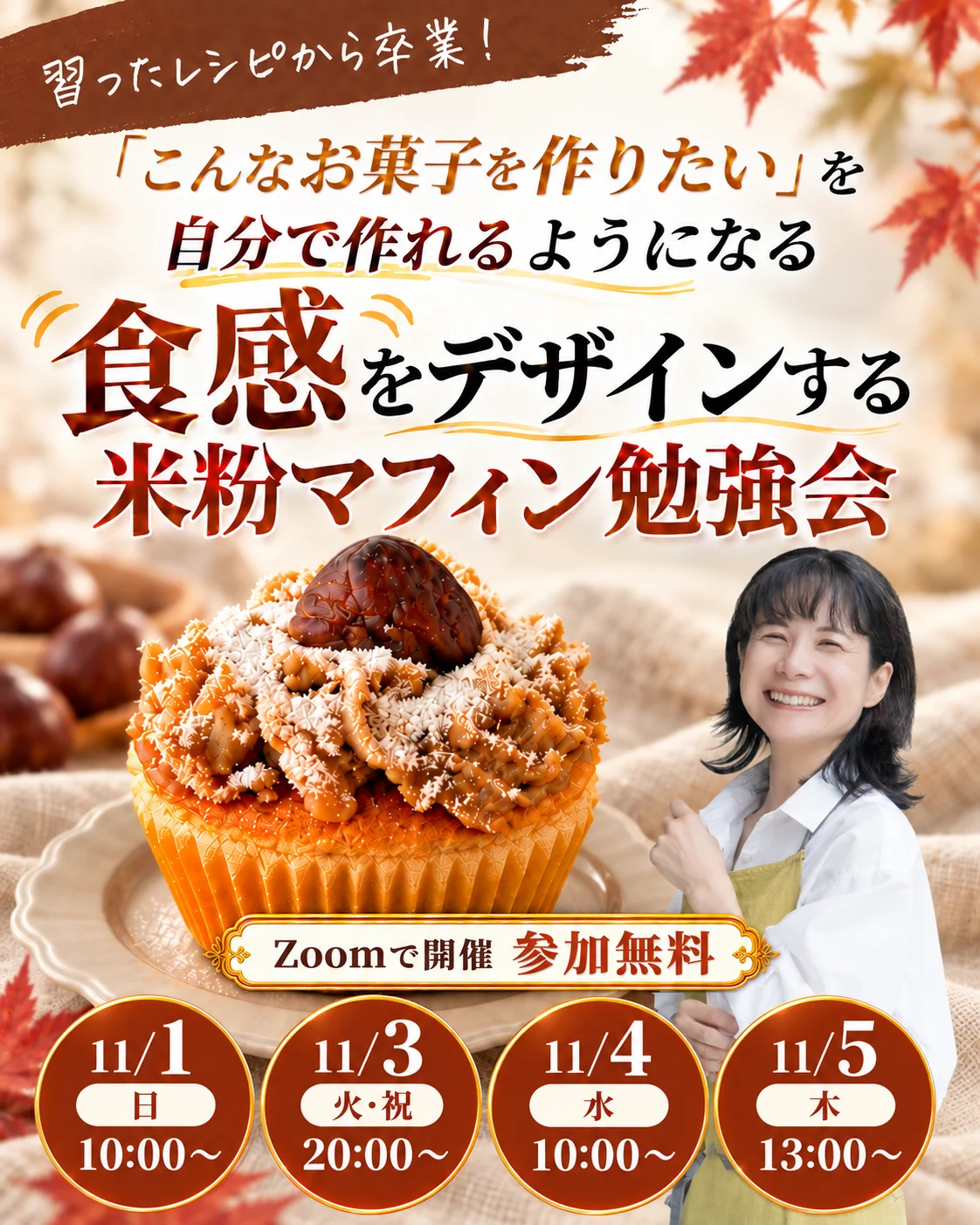 習ったレシピから卒業！「こんなお菓子を作りたい」を自分で作れるようになる 食感をデザインする 米粉マフィン勉強会 Zoomで開催 参加無料 11/1（日）10:00〜／11/3（火・祝）20:00〜／11/4（水）10:00〜／11/5（木）13:00〜